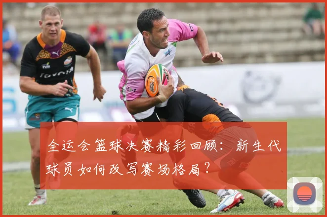 全运会篮球决赛精彩回顾：新生代球员如何改写赛场格局？