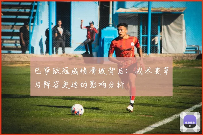 巴萨欧冠成绩滑坡背后：战术变革与阵容更迭的影响分析