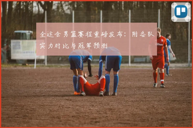 全运会男篮赛程重磅发布：附各队实力对比与冠军预测
