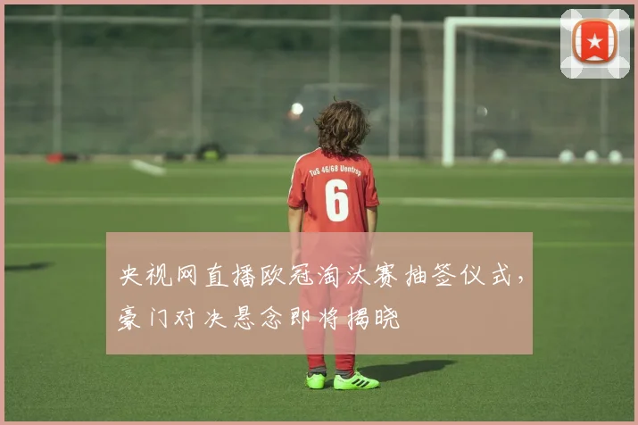 央视网直播欧冠淘汰赛抽签仪式，豪门对决悬念即将揭晓