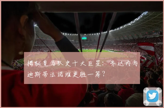 揭秘皇马队史十大巨星：齐达内与迪斯蒂法诺谁更胜一筹？