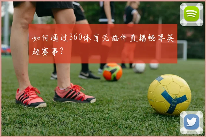 如何通过360体育无插件直播畅享英超赛事?