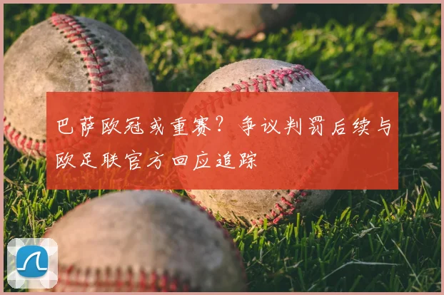 巴萨欧冠或重赛？争议判罚后续与欧足联官方回应追踪