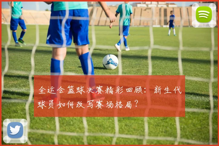 全运会篮球决赛精彩回顾：新生代球员如何改写赛场格局？