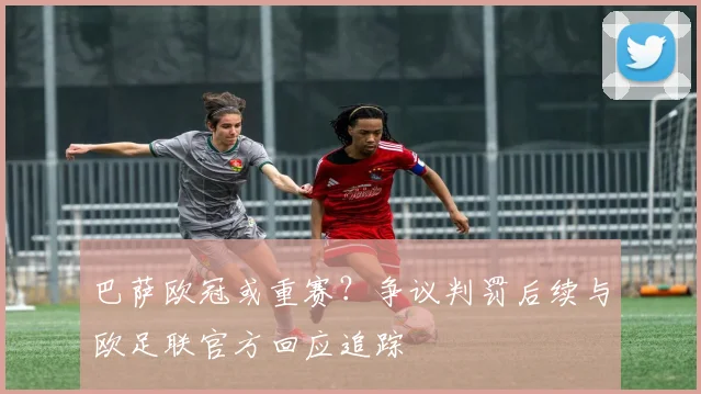 巴萨欧冠或重赛？争议判罚后续与欧足联官方回应追踪